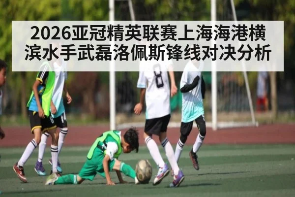 2026亚冠精英联赛上海海港横滨水手武磊洛佩斯锋线对决分析 - c7c7.app