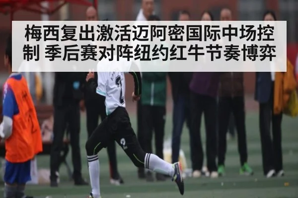 梅西复出激活迈阿密国际中场控制 季后赛对阵纽约红牛节奏博弈（c7c7.app）